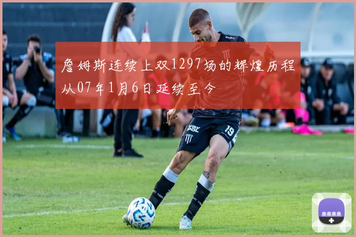 詹姆斯连续上双1297场的辉煌历程从07年1月6日延续至今