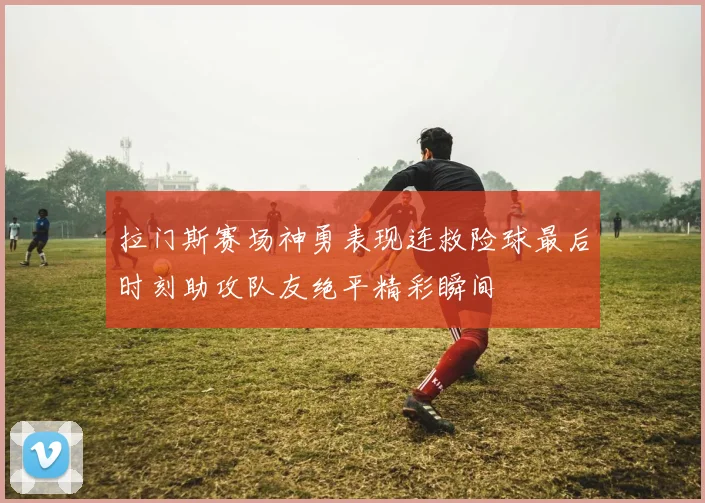 拉门斯赛场神勇表现连救险球最后时刻助攻队友绝平精彩瞬间