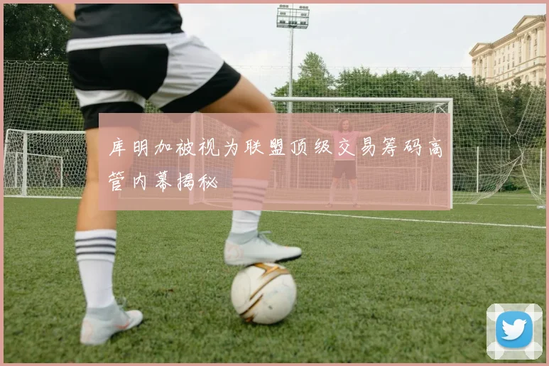 库明加被视为联盟顶级交易筹码高管内幕揭秘