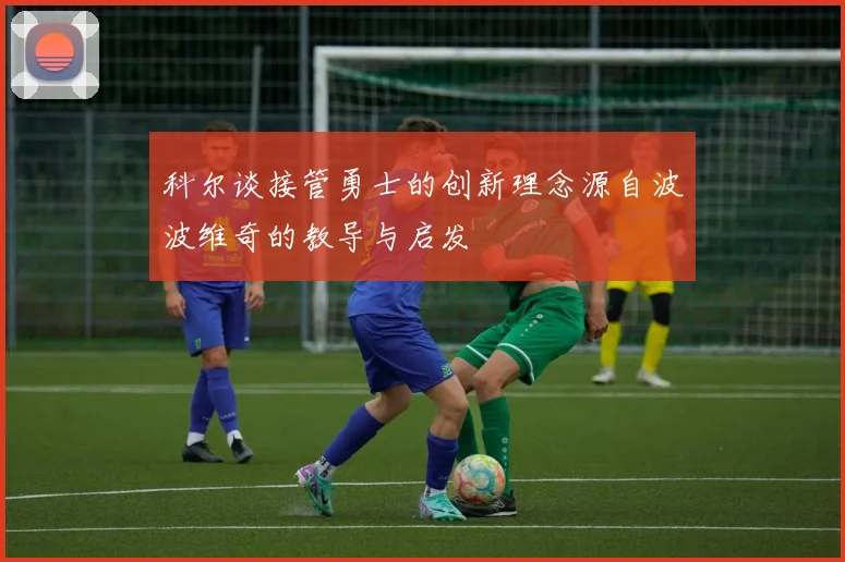科尔谈接管勇士的创新理念源自波波维奇的教导与启发