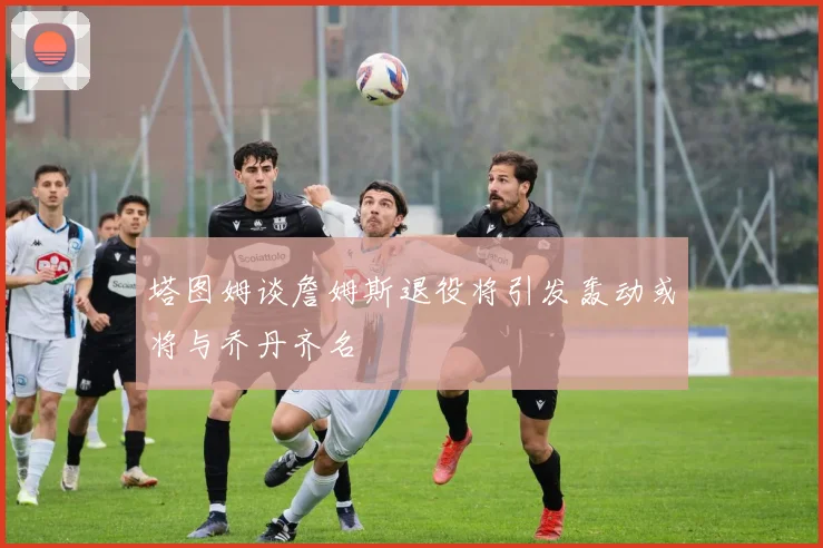 塔图姆谈詹姆斯退役将引发轰动或将与乔丹齐名