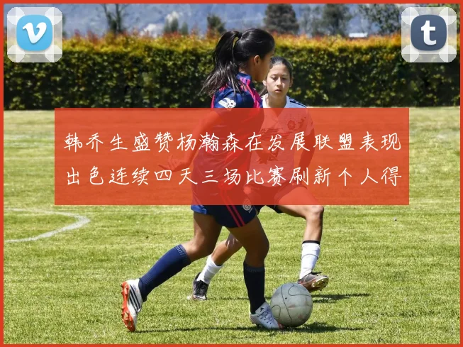 韩乔生盛赞杨瀚森在发展联盟表现出色连续四天三场比赛刷新个人得分与篮板纪录