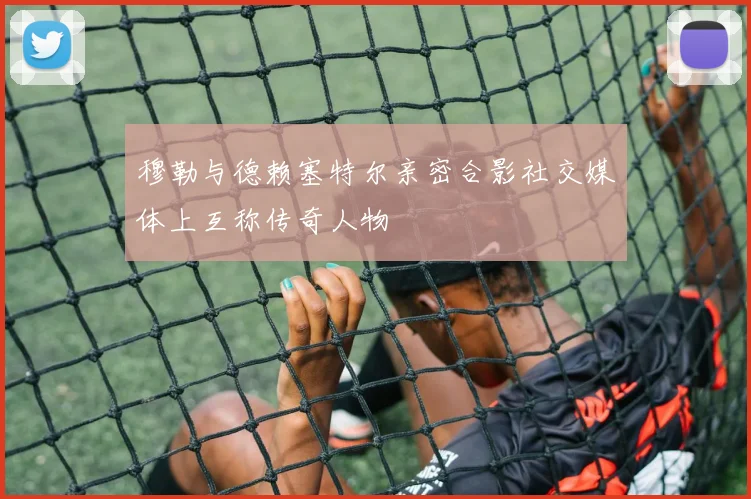 穆勒与德赖塞特尔亲密合影社交媒体上互称传奇人物