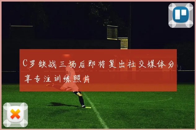 C罗缺战三场后即将复出社交媒体分享专注训练照片