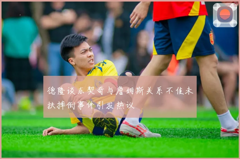德隆谈东契奇与詹姆斯关系不佳未扶摔倒事件引发热议