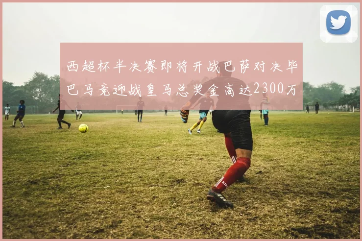 西超杯半决赛即将开战巴萨对决毕巴马竞迎战皇马总奖金高达2300万欧