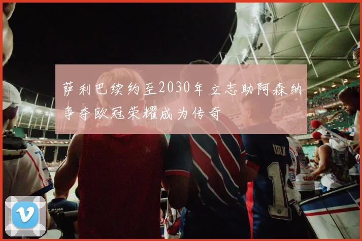 萨利巴续约至2030年立志助阿森纳争夺欧冠荣耀成为传奇