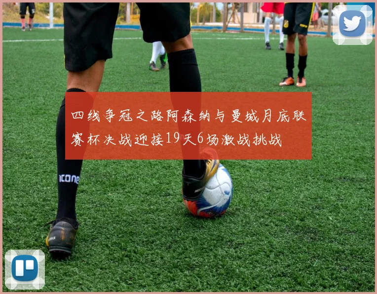 四线争冠之路阿森纳与曼城月底联赛杯决战迎接19天6场激战挑战