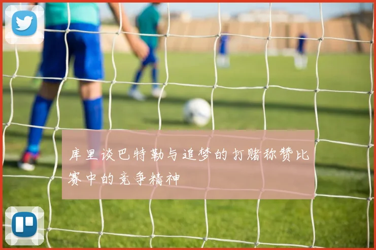 库里谈巴特勒与追梦的打赌称赞比赛中的竞争精神