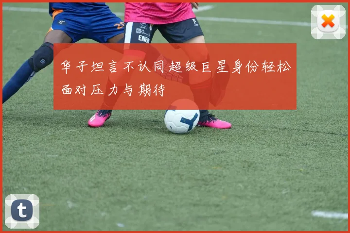 华子坦言不认同超级巨星身份轻松面对压力与期待